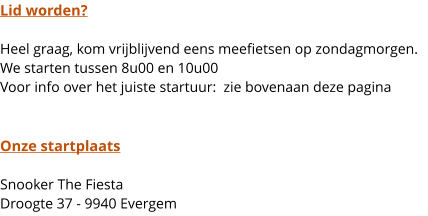 Lid worden?  Heel graag, kom vrijblijvend eens meefietsen op zondagmorgen. We starten tussen 8u00 en 10u00Voor info over het juiste startuur:  zie bovenaan deze pagina   Onze startplaats  Snooker The FiestaDroogte 37 - 9940 Evergem