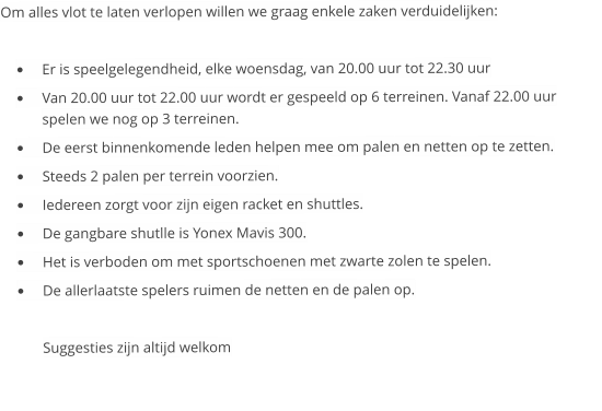 Om alles vlot te laten verlopen willen we graag enkele zaken verduidelijken:  	Er is speelgelegendheid, elke woensdag, van 20.00 uur tot 22.30 uur 	Van 20.00 uur tot 22.00 uur wordt er gespeeld op 6 terreinen. Vanaf 22.00 uur spelen we nog op 3 terreinen.  	De eerst binnenkomende leden helpen mee om palen en netten op te zetten. 	Steeds 2 palen per terrein voorzien. 	Iedereen zorgt voor zijn eigen racket en shuttles. 	De gangbare shutlle is Yonex Mavis 300. 	Het is verboden om met sportschoenen met zwarte zolen te spelen. 	De allerlaatste spelers ruimen de netten en de palen op.  Suggesties zijn altijd welkom