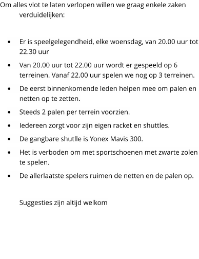 Om alles vlot te laten verlopen willen we graag enkele zaken verduidelijken:  	Er is speelgelegendheid, elke woensdag, van 20.00 uur tot 22.30 uur 	Van 20.00 uur tot 22.00 uur wordt er gespeeld op 6 terreinen. Vanaf 22.00 uur spelen we nog op 3 terreinen.  	De eerst binnenkomende leden helpen mee om palen en netten op te zetten. 	Steeds 2 palen per terrein voorzien. 	Iedereen zorgt voor zijn eigen racket en shuttles. 	De gangbare shutlle is Yonex Mavis 300. 	Het is verboden om met sportschoenen met zwarte zolen te spelen. 	De allerlaatste spelers ruimen de netten en de palen op.  Suggesties zijn altijd welkom